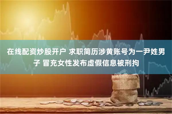 在线配资炒股开户 求职简历涉黄账号为一尹姓男子 冒充女性发布虚假信息被刑拘
