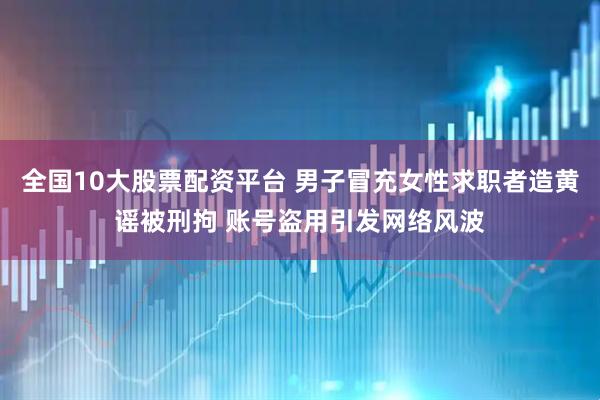 全国10大股票配资平台 男子冒充女性求职者造黄谣被刑拘 账号盗用引发网络风波