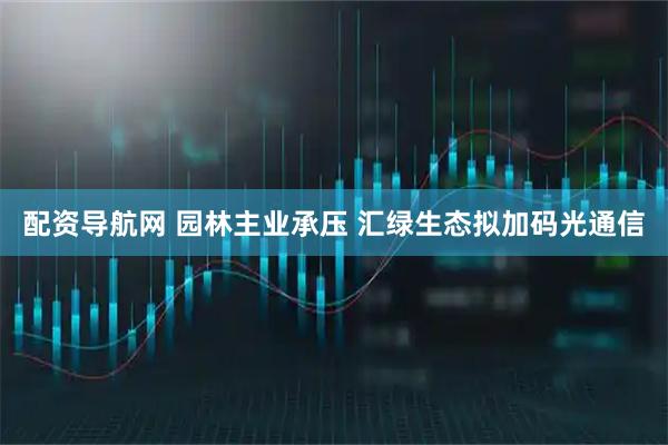 配资导航网 园林主业承压 汇绿生态拟加码光通信