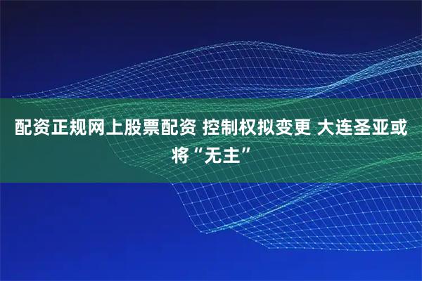 配资正规网上股票配资 控制权拟变更 大连圣亚或将“无主”