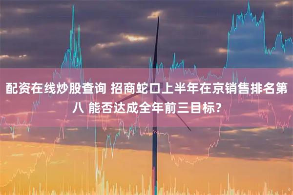 配资在线炒股查询 招商蛇口上半年在京销售排名第八 能否达成全年前三目标？