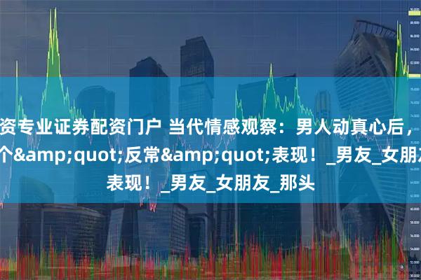 配资专业证券配资门户 当代情感观察：男人动真心后，常有的三个"反常"表现！_男友_女朋友_那头