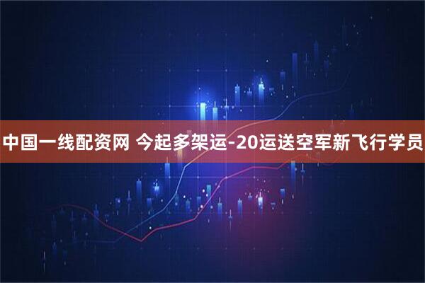中国一线配资网 今起多架运-20运送空军新飞行学员
