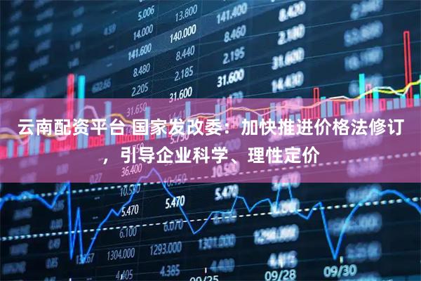云南配资平台 国家发改委：加快推进价格法修订，引导企业科学、理性定价