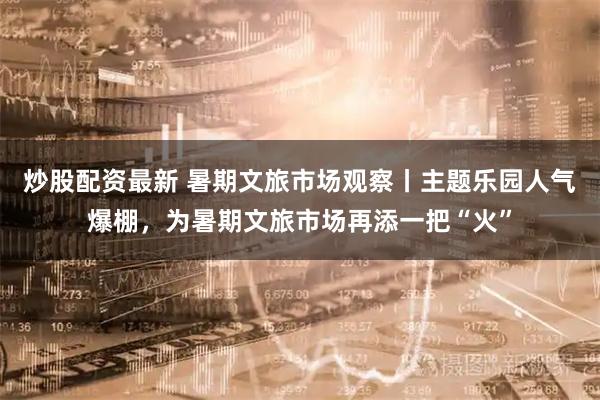 炒股配资最新 暑期文旅市场观察丨主题乐园人气爆棚，为暑期文旅市场再添一把“火”