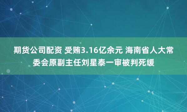期货公司配资 受贿3.16亿余元 海南省人大常委会原副主任刘星泰一审被判死缓