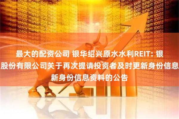最大的配资公司 银华绍兴原水水利REIT: 银华基金管理股份有限公司关于再次提请投资者及时更新身份信息资料的公告